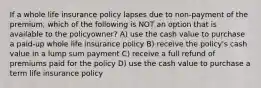 If a whole life insurance policy lapses due to non-payment of the premium, which of the following is NOT an option that is available to the policyowner? A) use the cash value to purchase a paid-up whole life insurance policy B) receive the policy's cash value in a lump sum payment C) receive a full refund of premiums paid for the policy D) use the cash value to purchase a term life insurance policy