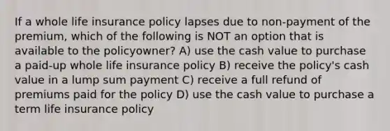 If a whole life insurance policy lapses due to non-payment of the premium, which of the following is NOT an option that is available to the policyowner? A) use the cash value to purchase a paid-up whole life insurance policy B) receive the policy's cash value in a lump sum payment C) receive a full refund of premiums paid for the policy D) use the cash value to purchase a term life insurance policy