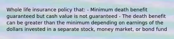 Whole life insurance policy that: - Minimum death benefit guaranteed but cash value is not guaranteed - The death benefit can be greater than the minimum depending on earnings of the dollars invested in a separate stock, money market, or bond fund