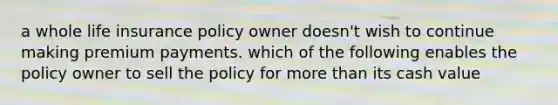 a whole life insurance policy owner doesn't wish to continue making premium payments. which of the following enables the policy owner to sell the policy for more than its cash value