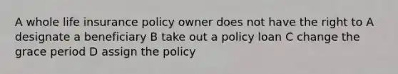 A whole life insurance policy owner does not have the right to A designate a beneficiary B take out a policy loan C change the grace period D assign the policy