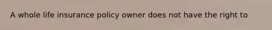 A whole life insurance policy owner does not have the right to