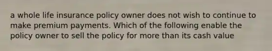 a whole life insurance policy owner does not wish to continue to make premium payments. Which of the following enable the policy owner to sell the policy for more than its cash value