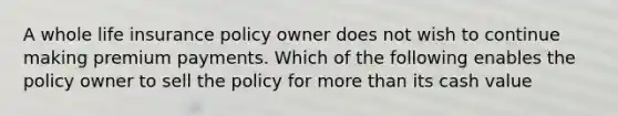 A whole life insurance policy owner does not wish to continue making premium payments. Which of the following enables the policy owner to sell the policy for more than its cash value