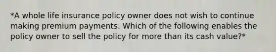 *A whole life insurance policy owner does not wish to continue making premium payments. Which of the following enables the policy owner to sell the policy for more than its cash value?*