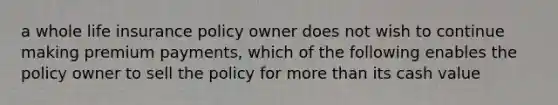 a whole life insurance policy owner does not wish to continue making premium payments, which of the following enables the policy owner to sell the policy for more than its cash value