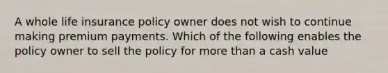 A whole life insurance policy owner does not wish to continue making premium payments. Which of the following enables the policy owner to sell the policy for more than a cash value