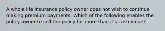 A whole life insurance policy owner does not wish to continue making premium payments. Which of the following enables the policy owner to sell the policy for more than it's cash value?