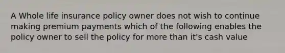 A Whole life insurance policy owner does not wish to continue making premium payments which of the following enables the policy owner to sell the policy for more than it's cash value