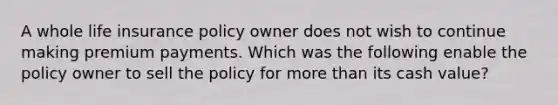 A whole life insurance policy owner does not wish to continue making premium payments. Which was the following enable the policy owner to sell the policy for more than its cash value?