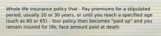 Whole life insurance policy that - Pay premiums for a stipulated period, usually 20 or 30 years, or until you reach a specified age (such as 60 or 65) - Your policy then becomes "paid up" and you remain insured for life; face amount paid at death