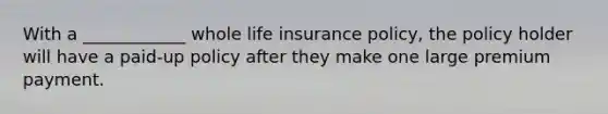 With a ____________ whole life insurance policy, the policy holder will have a paid-up policy after they make one large premium payment.