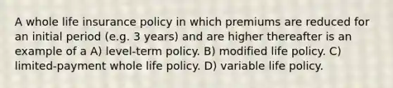 A whole life insurance policy in which premiums are reduced for an initial period (e.g. 3 years) and are higher thereafter is an example of a A) level-term policy. B) modified life policy. C) limited-payment whole life policy. D) variable life policy.