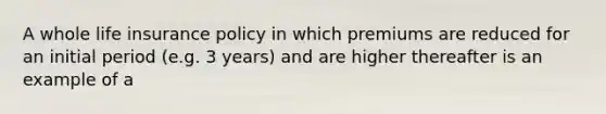 A whole life insurance policy in which premiums are reduced for an initial period (e.g. 3 years) and are higher thereafter is an example of a