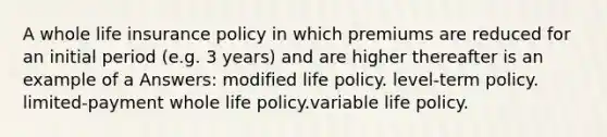 A whole life insurance policy in which premiums are reduced for an initial period (e.g. 3 years) and are higher thereafter is an example of a Answers: modified life policy. level-term policy. limited-payment whole life policy.variable life policy.