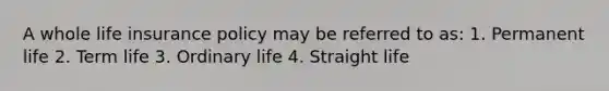 A whole life insurance policy may be referred to as: 1. Permanent life 2. Term life 3. Ordinary life 4. Straight life