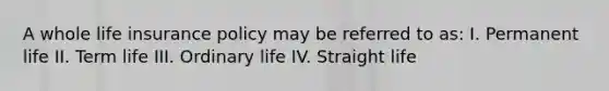 A whole life insurance policy may be referred to as: I. Permanent life II. Term life III. Ordinary life IV. Straight life