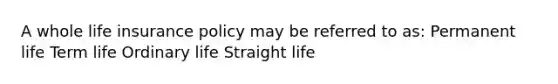 A whole life insurance policy may be referred to as: Permanent life Term life Ordinary life Straight life