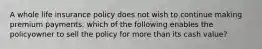 A whole life insurance policy does not wish to continue making premium payments. which of the following enables the policyowner to sell the policy for more than its cash value?