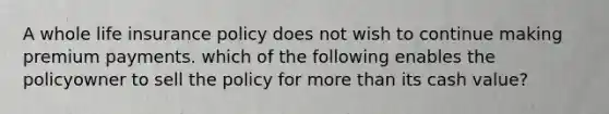 A whole life insurance policy does not wish to continue making premium payments. which of the following enables the policyowner to sell the policy for more than its cash value?