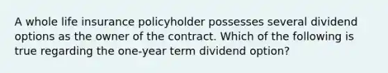 A whole life insurance policyholder possesses several dividend options as the owner of the contract. Which of the following is true regarding the one-year term dividend option?