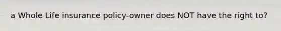 a Whole Life insurance policy-owner does NOT have the right to?