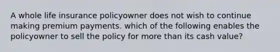 A whole life insurance policyowner does not wish to continue making premium payments. which of the following enables the policyowner to sell the policy for <a href='https://www.questionai.com/knowledge/keWHlEPx42-more-than' class='anchor-knowledge'>more than</a> its cash value?