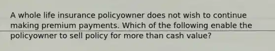 A whole life insurance policyowner does not wish to continue making premium payments. Which of the following enable the policyowner to sell policy for more than cash value?