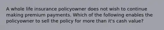 A whole life insurance policyowner does not wish to continue making premium payments. Which of the following enables the policyowner to sell the policy for more than it's cash value?