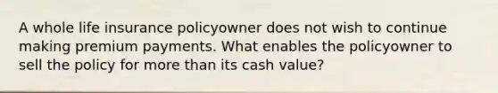 A whole life insurance policyowner does not wish to continue making premium payments. What enables the policyowner to sell the policy for more than its cash value?