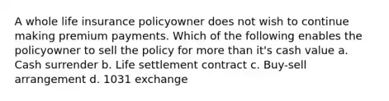 A whole life insurance policyowner does not wish to continue making premium payments. Which of the following enables the policyowner to sell the policy for more than it's cash value a. Cash surrender b. Life settlement contract c. Buy-sell arrangement d. 1031 exchange