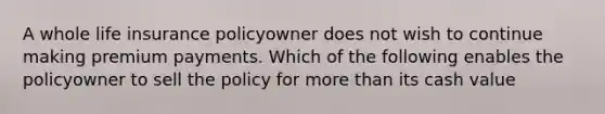 A whole life insurance policyowner does not wish to continue making premium payments. Which of the following enables the policyowner to sell the policy for <a href='https://www.questionai.com/knowledge/keWHlEPx42-more-than' class='anchor-knowledge'>more than</a> its cash value