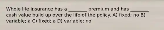 Whole life insurance has a ________ premium and has ________ cash value build up over the life of the policy. A) fixed; no B) variable; a C) fixed; a D) variable; no