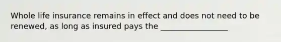 Whole life insurance remains in effect and does not need to be renewed, as long as insured pays the _________________