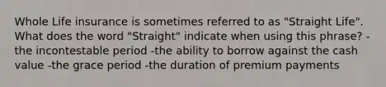 Whole Life insurance is sometimes referred to as "Straight Life". What does the word "Straight" indicate when using this phrase? - the incontestable period -the ability to borrow against the cash value -the grace period -the duration of premium payments
