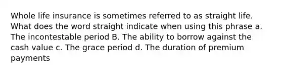 Whole life insurance is sometimes referred to as straight life. What does the word straight indicate when using this phrase a. The incontestable period B. The ability to borrow against the cash value c. The grace period d. The duration of premium payments