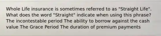 Whole Life insurance is sometimes referred to as "Straight Life". What does the word "Straight" indicate when using this phrase? The incontestable period The ability to borrow against the cash value The Grace Period The duration of premium payments