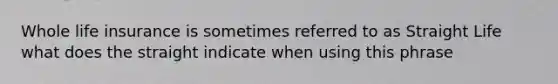 Whole life insurance is sometimes referred to as Straight Life what does the straight indicate when using this phrase