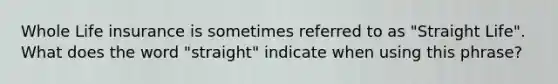 Whole Life insurance is sometimes referred to as "Straight Life". What does the word "straight" indicate when using this phrase?