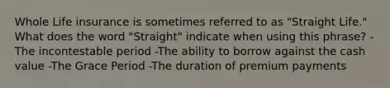 Whole Life insurance is sometimes referred to as "Straight Life." What does the word "Straight" indicate when using this phrase? -The incontestable period -The ability to borrow against the cash value -The Grace Period -The duration of premium payments