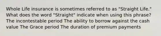 Whole Life insurance is sometimes referred to as "Straight Life." What does the word "Straight" indicate when using this phrase? The incontestable period The ability to borrow against the cash value The Grace period The duration of premium payments