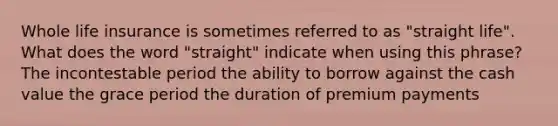 Whole life insurance is sometimes referred to as "straight life". What does the word "straight" indicate when using this phrase? The incontestable period the ability to borrow against the cash value the grace period the duration of premium payments