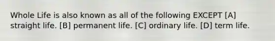 Whole Life is also known as all of the following EXCEPT [A] straight life. [B] permanent life. [C] ordinary life. [D] term life.