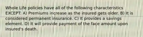 Whole Life policies have all of the following characteristics EXCEPT: A) Premiums increase as the insured gets older. B) It is considered permanent insurance. C) It provides a savings element. D) It will provide payment of the face amount upon insured's death.