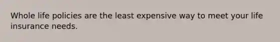 Whole life policies are the least expensive way to meet your life insurance needs.