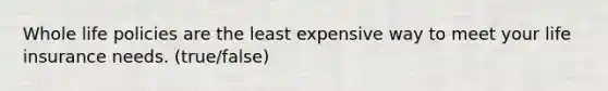 Whole life policies are the least expensive way to meet your life insurance needs. (true/false)