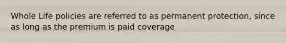 Whole Life policies are referred to as permanent protection, since as long as the premium is paid coverage