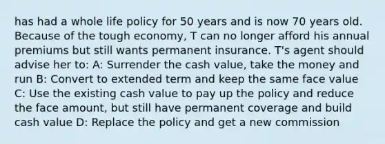 has had a whole life policy for 50 years and is now 70 years old. Because of the tough economy, T can no longer afford his annual premiums but still wants permanent insurance. T's agent should advise her to: A: Surrender the cash value, take the money and run B: Convert to extended term and keep the same face value C: Use the existing cash value to pay up the policy and reduce the face amount, but still have permanent coverage and build cash value D: Replace the policy and get a new commission