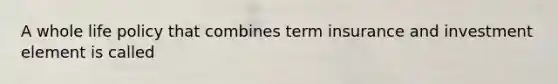 A whole life policy that combines term insurance and investment element is called