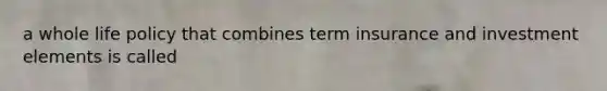 a whole life policy that combines term insurance and investment elements is called